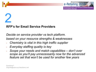 2
RFP’s for Email Service Providers

Decide on service provider vs tech platform.
based on your resource strengths & weaknesses
- Chemistry is vital in this high traffic supplier
- Everyday staffing quality is key
- Scope your needs and match capabilities – don’t over
                                                   don t
  scope as you’ll pay unnecessarily now for the advanced
  feature set that won’t be used for another few years

Questions?
dxignite@optus.ap.blackberry.net
 