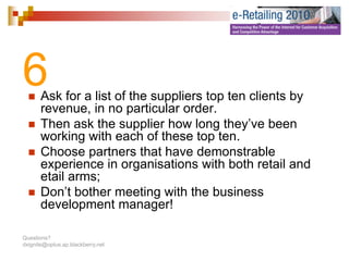6      Ask for a list of the suppliers top ten clients by
       revenue, in no particular order.
                ,       p
       Then ask the supplier how long they’ve been
       working with each of these top ten.
       Choose partners th t h
       Ch           t      that have d
                                     demonstrable
                                              t bl
       experience in organisations with both retail and
       etail arms;
       Don’t bother meeting with the business
       development manager!

Questions?
dxignite@optus.ap.blackberry.net
 