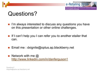 Questions?
  Q   ti   ?
       I’m always interested to discuss any questions you have
       on this presentation or other online challenges.

       If I can’t help you I can refer you to another etailer that
       can.

       Email me : dxignite@optus.ap.blackberry.net

       Network with me @
       http://www.linkedin.com/in/danferguson1

Questions?
dxignite@optus.ap.blackberry.net
 