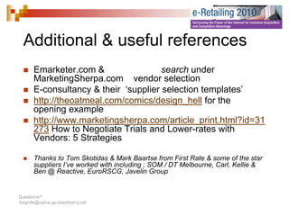 Additional & useful references
  Additi   l      f l f
       Emarketer.com &                 search under
       MarketingSherpa.com vendor selection
       E-consultancy & their ‘supplier selection templates’
                     y          pp                  p
       http://theoatmeal.com/comics/design_hell for the
       opening example
       http://www.marketingsherpa.com/article_print.html?id 31
       http://www.marketingsherpa.com/article print.html?id=31
       273 How to Negotiate Trials and Lower-rates with
       Vendors: 5 Strategies

       Thanks to Tom Skotidas & Mark Baartse from First Rate & some of the star
       suppliers I’ve worked with including ; SOM / DT Melbourne, Carl, Kellie &
       Ben @ Reactive, EuroRSCG, Javelin Group


Questions?
dxignite@optus.ap.blackberry.net
 
