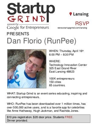 PRESENTS
Dan Florio (RunPee)
WHEN: Thursday, April 16th
6:00 PM – 8:30 PM
WHERE:
Technology Innovation Center
325 East Grand River
East Lansing 48823
100K entrepreneurs
150 cities
65 countries.
WHAT: Startup Grind is an event series educating, inspiring and
connecting entrepreneurs.
WHO: RunPee has been downloaded over 1 million times, has
over 500,000 active users, and is a favorite app for celebrities
like Anne Hathaway, Hugh Jackman, and Rashida Jones.
$10 pre-registration. $20 door price. Students FREE.
Dinner provided.
RSVP
www.startupgrind.com/lansing
 