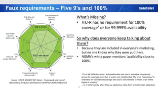 Faux requirements – Five 9’s and 100%
5
Source – ITU-R M.2083 ‘IMT Vision – Framework and overall
objectives of the future development of IMT for 2020 and beyond
What’s Missing?
• ITU-R has no requirement for 100%
coverage* or for 99.999% availability
So why does everyone keep talking about
them?
• Because they are included in everyone’s marketing,
but no one knows why they were put there.
• NGMN’s white paper mentions ‘availability close to
100%’.
*ITU-R M.2083 does state ‘Achievable data rate that is available ubiquitously
across the coverage area’, but in a foot note clarifies that ‘The term “ubiquitous” is
related to the considered coverage area and is not intended to relate to an entire
region or country’
… or in other words, when they say ubiquitous, they don’t actually mean ubiquitous
 
