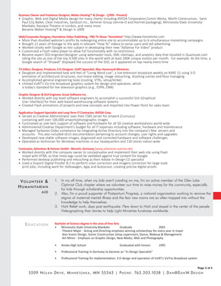 EDUCATION
Business Owner and Freelance Designer, Weber Hosting™ & Design - (1999 - Present)
• Graphic, Web and Digital Media design for many clients including AVEDA Corporation,Comm-Works, Worth Construction, Saint
Paul City Ballet, Clear Industries, Sandcon Inc., Semmer Group (Jennie-O and Hormel packaging), Minnesota State University-
Mankato, Kasiopia Theatre in London, and many more
Became Weber Hosting™ & Design in 2009
Web/Corporate Designer, Hometime Video Publishing - PBS TV Show "Hometime" http://www.hometime.com
• More than doubled website's profits by redesigning entire site to accommodate up to 6 simultaneous monetizing campaigns
• Brought 21 years of footage to the web in relevant "How-To" videos to serve users and sell advertising
• Worked closely with Google as test subject in developing their new "AdSense For Video" product
• Customized a Flash video player to allow full functionality with no restrictions
• Became expert SEO engineer/designer using webmaster tools, XML sitemaps, and analytics data that resulted in Quantcast.com
rating the site as one of the top 9,500 sites in the world with at least 200K unique visitors per month. For example: At the time, a
Google search of "Drywall" displayed the success of the SEO, as it appeared on top nearly every time
TV Editor, Designer, Producer, 3-D Designer, VizRT Specialist, Mac Hammond Ministries
• Designed and implemented look and feel of "Living Word Live", a live television broadcast weekly on KARE 11 using 3-D
animation of architectural structures, non-linear editing, image retouching, shooting scenes and floor managing
• Accomplished general engineering tasks (routing, VTRs, setup/strike)
• Utilized VizRT's Viz-trio broadcast graphics system for design and operation, which
is today's standard for live television graphics (e.g., ESPN, CNN)
Graphic Designer & GUI Engineer, Scout Software Inc.
• Worked directly with top level software engineers to accomplish a successful GUI (Graphical
User Interface) for their web based warehousing software systems
• Created Flash animations of projects and new concepts and imported into Power Point for sales team
Application Support Specialist and Long-Term IT Contractor, AVEDA Corp.
• Served as Creative Administrator over their CMS server for artwork (Cumulus)
containing well over 100,000 artwork/photographic images
• Functioned as sole tech support of software and hardware for all 50 creative workstations world-wide
• Administered Creative Department's budget for all IT expenses including software, hardware and maintenance
• Managed Sarbanes-Oxley compliance by integrating Active Directory into the company's Mac servers and
accounts. This also included strict documentation pertaining to account changes, user rights and upgrades
• Developed new stable software images; diagnosed and corrected hardware and software challenges
• Operated as technician for Windows machines in our headquarters and 130 stores nation-wide
Contractor, Zehentner & Partner GmbH -Munich, Germany [www.zehentner-partner.de]
• Worked directly with the company owner to conceptualize and implement their web site using Flash
mixed with HTML so that meta tags could be validated against true content for Google
• Performed desktop publishing and retouching as their Adobe In-Design-CS specialist
• Used a Dupont Digital Proofer B-2 to perform color correction and imagery correction for large scale
print jobs, including work for Volkswagen, Agip and Autoscout, creating precise digital proofs
VOLUNTEER &
HUMANITARIAN
AID
Page 2 of 2
5209 NO L A N DR I V E , MI N N E TO N K A , MN 55343 | PH O N E : 763.203.1038 | DA N @DA N W.DES I G N
1. In my off time, when my kids aren't crawling on me, I'm an active member of the Glen Lake
Optimist Club chapter where we volunteer our time to raise money for the community, especially
for kids through scholarship opportunities.
2. Also, I'm a proud supporter of Postpartum Progress, a national organization working to remove the
stigma of maternal mental illness and the fear new moms are so often trapped into without the
knowledge to help themselves.
3. Haiti Relief work, days post earthquake: Flew down to Haiti and stayed in the center of the people
Videographing their stories to help Light Ministries fundraise worldwide.
Bachelor of Science degree in the area of Fine Arts
• Minnesota State University-Mankato Graduate 2001
-Theatre Major - Acting and Directing emphasis winning scholarships for every year in major
Also Scenic Design, Scenic Construction (shop supervisor), Dance, Makeup & Management
-Art Minor - Emphasis on Graphic Design, New Media, Web and Photography
• Anoka High School Graduated with honors 1995
• Professional Training in Germany to become an "In-Design Specialist"
• Professional Training for implementation, 3-D design and operation of VizRT's VizTrio Broadcast system
 