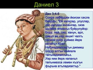 Даниел 3 Дан  3:4-5 Сонра хаберджи йюксек сесле баърдъ: "Ей халклар, улуслар, хер дилден инсанлар, сизе шьойле япманъз буйрулуйор:  Бору, ней, лир, канун, арп, давул ве хер чешит чалгъ сесини дуяр дуймаз йере капанъп Крал Небукаднессар'ън дикмиш олдуу алтън хейкеле тапънаджаксънъз.  Хер ким йере капанъп тапънмазса хемен къзгън фъръна атъладжактър."   