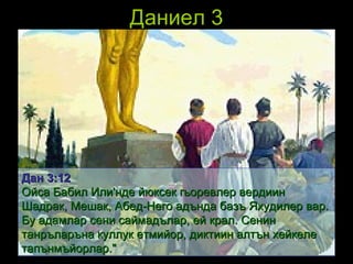 Даниел 3 Дан  3: 1 2 Ойса Бабил Или'нде йюксек гьоревлер вердиин Шадрак, Мешак, Абед-Него адънда базъ Яхудилер вар. Бу адамлар сени саймадълар, ей крал. Сенин танръларъна куллук етмийор, диктиин алтън хейкеле тапънмъйорлар."   