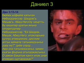 Даниел 3 Дан 3 : 13 - 14 Бюйюк ьофкейе капълан Небукаднессар, Шадрак'ъ, Мешак'ъ, Абед-Него'йу чаърттъ. Бу кишилер кралън янъна гетирилдилер.  Небукаднессар, "Ей Шадрак, Мешак, Абед-Него, илахларъма куллук етмедииниз, диктиим алтън хейкеле тапънмадъънъз дору му?" дийе сорду...  Ама она тапънмазсанъз, хемен къзгън фъръна атъладжаксънъз. О заман бакалъм ханги илах сизи елимден куртараджак?"   