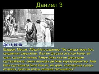 Даниел 3 Дан 3 : 16 - 18 Шадрак, Мешак, Абед-Него дедилер: "Бу конуда герек йок, кендимизи савуналъм. Къзгън фъръна атълсак биле, ей крал, куллук еттиимиз Танръ бизи къзгън фъръндан куртарабилир; сенин елинден де бизи куртараджактър. Ама бизи куртармаса биле бил ки, ей крал, илахларъна куллук етмейиз, диктиин алтън хейкеле тапънмайъз."  