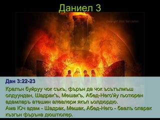 Даниел 3 Дан 3 : 22 - 23 Кралън буйруу чок съкъ, фърън да чок ъсътълмъш олдуундан, Шадрак'ъ, Мешак'ъ, Абед-Него'йу гьотюрен адамларъ атешин алевлери якъп ьолдюрдю.  Ама Юч адам - Шадрак, Мешак, Абед-Него - баалъ оларак къзгън фъръна дюштюлер.   