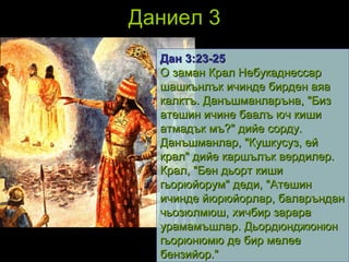 Даниел 3 Дан 3 : 23 - 25 О заман Крал Небукаднессар шашкънлък ичинде бирден аяа калктъ. Данъшманларъна, "Биз атешин ичине баалъ юч киши атмадък мъ?" дийе сорду. Данъшманлар, "Кушкусуз, ей крал" дийе каршълък вердилер. Крал, "Бен дьорт киши гьорюйорум" деди, "Атешин ичинде йюрюйорлар, баларъндан чьозюлмюш, хичбир зарара урамамъшлар. Дьордюнджюнюн гьорюнюмю де бир мелее бензийор."   