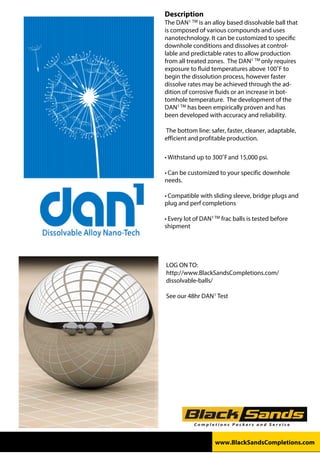 Description
The DAN1 TM is an alloy based dissolvable ball that
is composed of various compounds and uses
nanotechnology. It can be customized to specific
downhole conditions and dissolves at control-
lable and predictable rates to allow production
from all treated zones. The DAN1 TM only requires
exposure to fluid temperatures above 100˚F to
begin the dissolution process, however faster
dissolve rates may be achieved through the ad-
dition of corrosive fluids or an increase in bot-
tomhole temperature. The development of the
DAN1 TM has been empirically proven and has
been developed with accuracy and reliability.
The bottom line: safer, faster, cleaner, adaptable,
efficient and profitable production.
• Withstand	up	to	300˚F	and	15,000	psi.
• Can	be	customized	to	your	specific	downhole
needs.
• Compatible	with	sliding	sleeve,	bridge	plugs	and
plug and perf completions
• Every	lot	of	DAN1	TM	frac	balls	is	tested	before
shipment
LOG ON TO:
http://www.BlackSandsCompletions.com/
dissolvable-balls/
See our 48hr DAN1 Test
www.BlackSandsCompletions.com
 