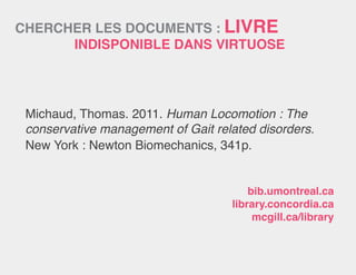 CHERCHER LES DOCUMENTS : LIVRE
INDISPONIBLE dans virtuose
Michaud, Thomas. 2011. Human Locomotion : The
conservative management of Gait related disorders.
New York : Newton Biomechanics, 341p.
bib.umontreal.ca
library.concordia.ca
mcgill.ca/library
 