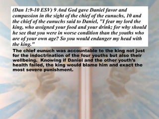(Dan 1:9-10 ESV) 9 And God gave Daniel favor and
compassion in the sight of the chief of the eunuchs, 10 and
the chief of the eunuchs said to Daniel, "I fear my lord the
king, who assigned your food and your drink; for why should
he see that you were in worse condition than the youths who
are of your own age? So you would endanger my head with
the king."
The chief eunuch was accountable to the king not just
for the indoctrination of the four youths but also their
wellbeing. Knowing if Daniel and the other youth’s
health failed, the king would blame him and exact the
most severe punishment.
 