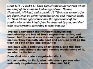 (Dan 1:11-12 ESV) 11 Then Daniel said to the steward whom
the chief of the eunuchs had assigned over Daniel,
Hananiah, Mishael, and Azariah, 12 "Test your servants for
ten days; let us be given vegetables to eat and water to drink.
13 Then let our appearance and the appearance of the
youths who eat the king's food be observed by you, and deal
with your servants according to what you see."
Typical Babylonian diet “Ancient Babylonians
undoubtedly ate lots of fresh vegetables, fruits, and
bread, but the meat was also an important part of their
menus. They typically ate beef and pork, as well as the
flesh of both sheep and goats.” [4]
Ten days was a relatively short period, and the chief
eunuch undoubtedly thought nothing would come of it,
so what is the harm.
Does God advocate a vegetarian diet?
Not according to Paul, who indicates a person who
eats only vegetables is weak. (Romans 14:2)
 