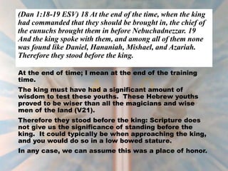 (Dan 1:18-19 ESV) 18 At the end of the time, when the king
had commanded that they should be brought in, the chief of
the eunuchs brought them in before Nebuchadnezzar. 19
And the king spoke with them, and among all of them none
was found like Daniel, Hananiah, Mishael, and Azariah.
Therefore they stood before the king.
At the end of time; I mean at the end of the training
time.
The king must have had a significant amount of
wisdom to test these youths. These Hebrew youths
proved to be wiser than all the magicians and wise
men of the land (V21).
Therefore they stood before the king: Scripture does
not give us the significance of standing before the
king. It could typically be when approaching the king,
and you would do so in a low bowed stature.
In any case, we can assume this was a place of honor.
 