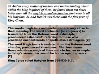 20 And in every matter of wisdom and understanding about
which the king inquired of them, he found them ten times
better than all the magicians and enchanters that were in all
his kingdom. 21 And Daniel was there until the first year of
King Cyrus.
The words magicians and enchanter are very close in
their meaning.The word enchanter (or conjurers) is
translated from the Hebrew word ʼashshâph,
pronounced ash-shawf'; referring to those who
practiced enchantments or spells also astrologers. [2]
The word Magician is translated from the Hebrew word
charṭôm, pronounced khar-tome. Chartom means
those who drew magical lines and circles, an example
in today's vernacular would be horoscope preparers.
[2]
King Cyrus ruled Babylon from 559-530 B.C.
 