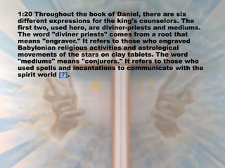 1:20 Throughout the book of Daniel, there are six
different expressions for the king's counselors. The
first two, used here, are diviner-priests and mediums.
The word "diviner priests" comes from a root that
means "engraver." It refers to those who engraved
Babylonian religious activities and astrological
movements of the stars on clay tablets. The word
"mediums" means "conjurers." It refers to those who
used spells and incantations to communicate with the
spirit world [7].
 