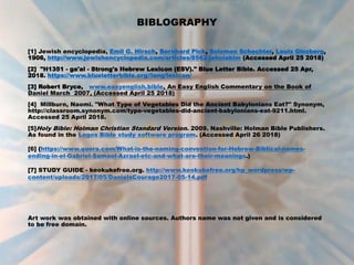 BIBLOGRAPHY
[1] Jewish encyclopedia, Emil G. Hirsch, Bernhard Pick, Solomon Schechter, Louis Ginzberg,
1906, http://www.jewishencyclopedia.com/articles/8562-jehoiakim (Accessed April 25 2018)
[2] "H1351 - ga'al - Strong's Hebrew Lexicon (ESV)." Blue Letter Bible. Accessed 25 Apr,
2018. https://www.blueletterbible.org//lang/lexicon/
[3] Robert Bryce, www.easyenglish.bible, An Easy English Commentary on the Book of
Daniel March 2007, (Accessed April 25 2018)
[4] Millburn, Naomi. "What Type of Vegetables Did the Ancient Babylonians Eat?" Synonym,
http://classroom.synonym.com/type-vegetables-did-ancient-babylonians-eat-9211.html.
Accessed 25 April 2018.
[5]Holy Bible: Holman Christian Standard Version. 2009. Nashville: Holman Bible Publishers.
As found in the Logos Bible study software program. (Accessed April 26 2018)
[6] (https://www.quora.com/What-is-the-naming-convention-for-Hebrew-Biblical-names-
ending-in-el-Gabriel-Samael-Azrael-etc-and-what-are-their-meanings.)
[7] STUDY GUIDE - keokukefree.org. http://www.keokukefree.org/hp_wordpress/wp-
content/uploads/2017/05/DanielsCourage2017-05-14.pdf
Art work was obtained with online sources. Authors name was not given and is considered
to be free domain.
 