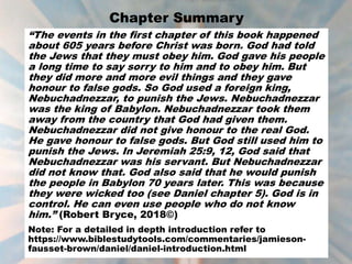 Chapter Summary
“The events in the first chapter of this book happened
about 605 years before Christ was born. God had told
the Jews that they must obey him. God gave his people
a long time to say sorry to him and to obey him. But
they did more and more evil things and they gave
honour to false gods. So God used a foreign king,
Nebuchadnezzar, to punish the Jews. Nebuchadnezzar
was the king of Babylon. Nebuchadnezzar took them
away from the country that God had given them.
Nebuchadnezzar did not give honour to the real God.
He gave honour to false gods. But God still used him to
punish the Jews. In Jeremiah 25:9, 12, God said that
Nebuchadnezzar was his servant. But Nebuchadnezzar
did not know that. God also said that he would punish
the people in Babylon 70 years later. This was because
they were wicked too (see Daniel chapter 5). God is in
control. He can even use people who do not know
him.” (Robert Bryce, 2018©)
Note: For a detailed in depth introduction refer to
https://www.biblestudytools.com/commentaries/jamieson-
fausset-brown/daniel/daniel-introduction.html
 