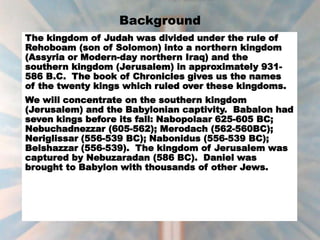 Background
The kingdom of Judah was divided under the rule of
Rehoboam (son of Solomon) into a northern kingdom
(Assyria or Modern-day northern Iraq) and the
southern kingdom (Jerusalem) in approximately 931-
586 B.C. The book of Chronicles gives us the names
of the twenty kings which ruled over these kingdoms.
We will concentrate on the southern kingdom
(Jerusalem) and the Babylonian captivity. Babalon had
seven kings before its fall: Nabopolaar 625-605 BC;
Nebuchadnezzar (605-562); Merodach (562-560BC);
Neriglissar (556-539 BC); Nabonidus (556-539 BC);
Belshazzar (556-539). The kingdom of Jerusalem was
captured by Nebuzaradan (586 BC). Daniel was
brought to Babylon with thousands of other Jews.
 