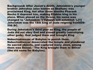 Background: After Josiah's death, Jehoiakim's younger
brother Jehoahaz (also known as Shallum) was
proclaimed King, but after three months Pharaoh
Necho II deposed him, making Eliakim king in his
place. When placed on the throne, his name was
changed to "Jehoiakim "('Yahweh will establish ').[1]
Jehoiakim was the 18th king of Juda reigning from609-
598 BC.
During Jehoiakim's third year as King, the people of
Juda did not obey God and sinned greatly (worshiping
other gods). God judged them and brought King
Nebuchadnezzar of Babylon to punish them.
Nebuchadnezzar desecrated the temple and plundered
its sacred objects, and captured many Jews, among
them was Daniel. The King brought them to Shinar
(the old name for Babylon).
 