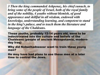 3 Then the king commanded Ashpenaz, his chief eunuch, to
bring some of the people of Israel, both of the royal family
and of the nobility, 4 youths without blemish, of good
appearance and skillful in all wisdom, endowed with
knowledge, understanding learning, and competent to stand
in the king's palace, and to teach them the literature and
language of the Chaldeans.
These youths, probably 12-14 years old, were to be
indoctrinated into the culture and beliefs of the
Chaldeans (people of ancient Mesopotamia, modern-
day Iraq)
Why did Nebuchadnezzar want to train these young
men?
He may have had plans to use these men at a later
time to control the Jews.
 