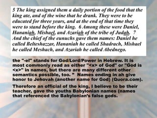 5 The king assigned them a daily portion of the food that the
king ate, and of the wine that he drank. They were to be
educated for three years, and at the end of that time they
were to stand before the king. 6 Among these were Daniel,
Hananiah, Mishael, and Azariah of the tribe of Judah. 7
And the chief of the eunuchs gave them names: Daniel he
called Belteshazzar, Hananiah he called Shadrach, Mishael
he called Meshach, and Azariah he called Abednego.
the "-el" stands for God/Lord/Power in Hebrew. It is
most commonly read as either "<x> of God" or "God is
<x>" in names, but there are many different other
semantics possible, too. ” Names ending in ah give
honor to Jehovah (another name for God) (Quora.com).
Therefore an official of the king, I believe to be their
teacher, gave the youths Babylonian names (names
that referenced the Babylonian’s false gods.
 