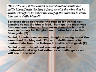 (Dan 1:8 ESV) 8 But Daniel resolved that he would not
defile himself with the king's food, or with the wine that he
drank. Therefore he asked the chief of the eunuchs to allow
him not to defile himself.
Scripture does not reveal the reason for Daniel not
wanting to eat the king's food. Perhaps the meat was
from unclean animals. Another explanation is that it
was customary for Babylonians to offer foods to their
false gods. [3]
Daniel, for whatever reason, thought it wrong to eat the
same food the king eat. The word defile means to
contaminate from the Hebrew transliteration ga'al. [2]
Daniel posed this refusal was not given in a
confrontational way, but rather as a challenge as we
will see in the next.
 