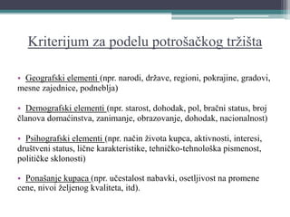 Kriterijum za podelu potrošačkog tržišta
• Geografski elementi (npr. narodi, države, regioni, pokrajine, gradovi,
mesne zajednice, podneblja)
• Demografski elementi (npr. starost, dohodak, pol, bračni status, broj
članova domaćinstva, zanimanje, obrazovanje, dohodak, nacionalnost)
• Psihografski elementi (npr. način života kupca, aktivnosti, interesi,
društveni status, lične karakteristike, tehničko-tehnološka pismenost,
političke sklonosti)
• Ponašanje kupaca (npr. učestalost nabavki, osetljivost na promene
cene, nivoi željenog kvaliteta, itd).
 