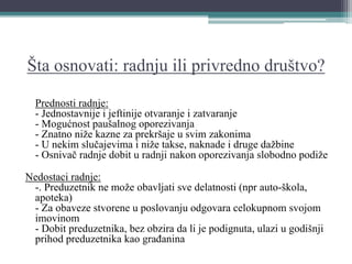 Šta osnovati: radnju ili privredno društvo?
Prednosti radnje:
- Jednostavnije i jeftinije otvaranje i zatvaranje
- Mogućnost paušalnog oporezivanja
- Znatno niže kazne za prekršaje u svim zakonima
- U nekim slučajevima i niže takse, naknade i druge dažbine
- Osnivač radnje dobit u radnji nakon oporezivanja slobodno podiže
Nedostaci radnje:
-. Preduzetnik ne može obavljati sve delatnosti (npr auto-škola,
apoteka)
- Za obaveze stvorene u poslovanju odgovara celokupnom svojom
imovinom
- Dobit preduzetnika, bez obzira da li je podignuta, ulazi u godišnji
prihod preduzetnika kao građanina
 