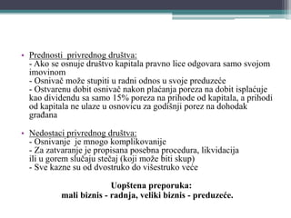 • Prednosti privrednog društva:
- Ako se osnuje društvo kapitala pravno lice odgovara samo svojom
imovinom
- Osnivač može stupiti u radni odnos u svoje preduzeće
- Ostvarenu dobit osnivač nakon plaćanja poreza na dobit isplaćuje
kao dividendu sa samo 15% poreza na prihode od kapitala, a prihodi
od kapitala ne ulaze u osnovicu za godišnji porez na dohodak
građana
• Nedostaci privrednog društva:
- Osnivanje je mnogo komplikovanije
- Za zatvaranje je propisana posebna procedura, likvidacija
ili u gorem slučaju stečaj (koji može biti skup)
- Sve kazne su od dvostruko do višestruko veće
Uopštena preporuka:
mali biznis - radnja, veliki biznis - preduzeće.
 