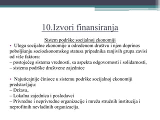 10.Izvori finansiranja
Sistem podrške socijalnoj ekonomiji
• Uloga socijalne ekonomije u odredenom društvu i njen doprinos
poboljšanju socioekonomskog statusa pripadnika ranjivih grupa zavisi
od više faktora:
– postojećeg sistema vrednosti, sa aspekta odgovornosti i solidarnosti,
– sistema podrške društvene zajednice
• Najuticajnije činioce u sistemu podrške socijalnoj ekonomiji
predstavljaju:
– Država,
– Lokalna zajednica i poslodavci
– Privredne i neprivredne organizacije i mreža stručnih institucija i
neprofitnih nevladinih organizacija.
 