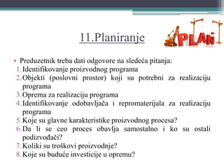 11.Planiranje
• Preduzetnik treba dati odgovore na sledeća pitanja:
1.Identifikovanje proizvodnog programa
2.Objekti (poslovni prostor) koji su potrebni za realizaciju
programa
3.Oprema za realizaciju programa
4.Identifikovanje odobavljača i repromaterijala za realizaciju
programa
5.Koje su glavne karakteristike proizvodnog procesa?
6.Da li se ceo proces obavlja samostalno i ko su ostali
podizvođači?
7.Koliki su troškovi proizvodnje?
8.Koje su buduće investicije u opremu?
 
