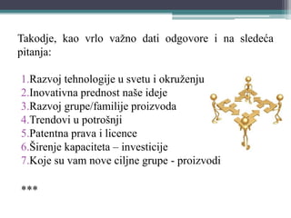 Takodje, kao vrlo važno dati odgovore i na sledeća
pitanja:
1.Razvoj tehnologije u svetu i okruženju
2.Inovativna prednost naše ideje
3.Razvoj grupe/familije proizvoda
4.Trendovi u potrošnji
5.Patentna prava i licence
6.Širenje kapaciteta – investicije
7.Koje su vam nove ciljne grupe - proizvodi
***
 