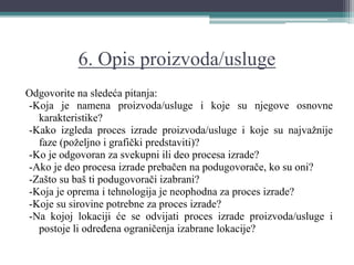 6. Opis proizvoda/usluge
Odgovorite na sledeća pitanja:
-Koja je namena proizvoda/usluge i koje su njegove osnovne
karakteristike?
-Kako izgleda proces izrade proizvoda/usluge i koje su najvažnije
faze (poželjno i grafički predstaviti)?
-Ko je odgovoran za svekupni ili deo procesa izrade?
-Ako je deo procesa izrade prebačen na podugovorače, ko su oni?
-Zašto su baš ti podugovorači izabrani?
-Koja je oprema i tehnologija je neophodna za proces izrade?
-Koje su sirovine potrebne za proces izrade?
-Na kojoj lokaciji će se odvijati proces izrade proizvoda/usluge i
postoje li određena ograničenja izabrane lokacije?
 
