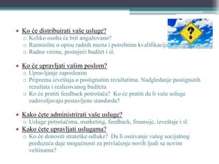  Ko će distribuirati vaše usluge?
o Koliko osoba će biti angažovano?
o Razmislite o opisu radnih mesta i potrebnim kvalifikacijama zaposlenih
o Radno vreme, postojeći budžet i sl.
 Ko će upravljati vašim poslom?
o Upravljanje zaposlenim
o Priprema izveštaja o postignutim rezultatima. Nadgledanje postignutih
rezultata i realizovanog budžeta
o Ko će pratiti feedback potrošača? Ko će pratiti da li vaše usluge
zadovoljavaju postavljene standarde?
 Kako ćete administrirati vaše usluge?
o Usluge potrošačima, marketing, feedback, finansije, izveštaje i sl.
 Kako ćete upravljati uslugama?
o Ko će donositi strateške odluke? Da li osnivanje vašeg socijalnog
preduzeća daje mogućnosti za privlačenje novih ljudi sa novim
veštinama?
 