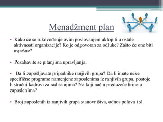 Menadžment plan
• Kako će se rukovođenje ovim poslovanjem uklopiti u ostale
aktivnosti organizacije? Ko je odgovoran za odluke? Zašto će one biti
uspešne?
• Pozabavite se pitanjima upravljanja.
• Da li zapošljavate pripadnike ranjivih grupa? Da li imate neke
specifične programe namenjene zaposlenima iz ranjivih grupa, postoje
li stručni kadrovi za rad sa njima? Na koji način preduzeće brine o
zaposlenima?
• Broj zaposlenih iz ranjivih grupa stanovništva, odnos polova i sl.
 