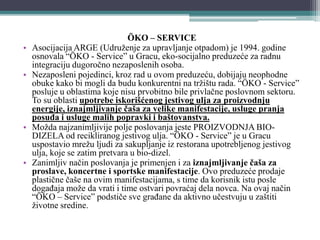 ÖKO – SERVICE
• Asocijacija ARGE (Udruženje za upravljanje otpadom) je 1994. godine
osnovala “ÖKO - Service” u Gracu, eko-socijalno preduzeće za radnu
integraciju dugoročno nezaposlenih osoba.
• Nezaposleni pojedinci, kroz rad u ovom preduzeću, dobijaju neophodne
obuke kako bi mogli da budu konkurentni na tržištu rada. “ÖKO - Service”
posluje u oblastima koje nisu prvobitno bile privlačne poslovnom sektoru.
To su oblasti upotrebe iskorišćenog jestivog ulja za proizvodnju
energije, iznajmljivanje čaša za velike manifestacije, usluge pranja
posuđa i usluge malih popravki i baštovanstva.
• Možda najzanimljivije polje poslovanja jeste PROIZVODNJA BIO-
DIZELA od recikliranog jestivog ulja. “ÖKO - Service” je u Gracu
uspostavio mrežu ljudi za sakupljanje iz restorana upotrebljenog jestivog
ulja, koje se zatim pretvara u bio-dizel.
• Zanimljiv način poslovanja je primenjen i za iznajmljivanje čaša za
proslave, koncertne i sportske manifestacije. Ovo preduzeće prodaje
plastične čaše na ovim manifestacijama, s time da korisnik istu posle
događaja može da vrati i time ostvari povraćaj dela novca. Na ovaj način
“ÖKO – Service” podstiče sve građane da aktivno učestvuju u zaštiti
životne sredine.
 