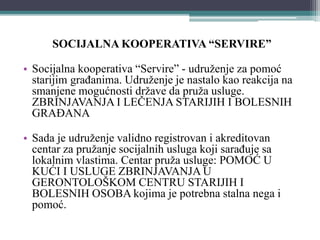 SOCIJALNA KOOPERATIVA “SERVIRE”
• Socijalna kooperativa “Servire” - udruženje za pomoć
starijim građanima. Udruženje je nastalo kao reakcija na
smanjene mogućnosti države da pruža usluge.
ZBRINJAVANJA I LEČENJA STARIJIH I BOLESNIH
GRAĐANA
• Sada je udruženje validno registrovan i akreditovan
centar za pružanje socijalnih usluga koji sarađuje sa
lokalnim vlastima. Centar pruža usluge: POMOĆ U
KUĆI I USLUGE ZBRINJAVANJA U
GERONTOLOŠKOM CENTRU STARIJIH I
BOLESNIH OSOBA kojima je potrebna stalna nega i
pomoć.
 