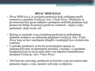 DIVAC HOD D.O.O.
• Divac HOD d.o.o. je socijalno preduzeće koje celokupan profit
usmerava u projekte Fondacije Ana i Vlade Divac. Preduzeće se
prvenstveno bavi proizvodnjom i prodajom različitih predmeta koji
promovišu Srbiju ili prenose pozitivne vrednosti - majice, šolje,
podmetači, dečje stvari, itd.
• Razlog za nastanak ovog socijalnog preduzeća je prikupljanje
dodatnih sredstava za realizaciju projekata Fondacije Ana i Vlade
Divac koja se bavi smeštajem izbeglih i raseljenjih lica u koletivnim
centrima.
• U početku preduzeće se bavilo postavljanjem aparata za
samoposluživanje na prometnim mestima, a kasnije i u zgradama
kompanija koje su na taj način dale svoj doprinos humanitarnim
akcijama Fondacije Ana i Vlade Divac.
• Vrlo brzo po osnivanju, preduzeće je kreiralo svoje prve proizvode:
pamučne majice, sveće, postere i priveske za ključeve.
 