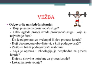 VEŽBA
• Odgovorite na sledeća pitanja:
- Koja je namena proizvoda/usluge?
- Kako izgleda proces izrade proizvoda/usluge i koje su
najvažnije faze?
- Ko je odgovoran za svekupni ili deo procesa izrade?
- Koji deo procesa obavljate vi, a koji podugovorači?
- Zašto su baš ti podugovorači izabrani?
- Koja je oprema i tehnologija je neophodna za proces
izrade?
- Koje su sirovine potrebne za proces izrade?
- Lokacija proizvodnje?
 