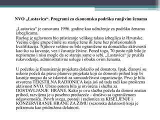 NVO „Lastavica“. Programi za ekonomsku podršku ranjivim ženama
„Lastavica“ je osnovana 1996. godine kao udruženje za podršku ženama
izbeglicama.
Razlog je uglavnom bio pristizanje velikog talasa izbeglica iz Hrvatske.
Većinu ciljne grupe činile su starije žene ili žene bez profesionalnih
kvalifikacija. Njihove veštine su bile ograničene na domaćičke aktivnosti
kao što su kuvanje, vez i čuvanje živine. Pored toga, 70 posto njih bilo je
nepismeno i nisu mogle da se staraju same o sebi. „Lastavica“ je pružila
rukovođenje, administrativne usluge i obuku ovim ženama.
U početku je finansiranje projekata dolazilo od donatora. Ipak, članovi su
uskoro počeli da prave planove projekata koji će donositi prihod koji bi
kasnije mogao da se iskoristi za samoodrživost organizacije. Prvo je bila
otvorena TEKSTILNA RADIONICA koja još od tada radi kao proširena
aktivnost NVO. Ubrzo potom bila je otvorena i služba za
DOSTAVLJANJE HRANE. Kako je ova služba počela da donosi znatan
prihod, razvijena je u posebno preduzeće – društvo sa ograničenom
odgovornošću. Povrh svega, postoji i radionica za KISELJENJE i
KONZERVIRANJE HRANE ZA ZIMU (sezonska delatnost) koja je
pokrenuta kao pridružena delatnost.
 