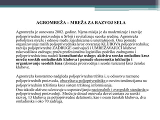 AGROMREŽA – MREŽA ZA RAZVOJ SELA
Agromreža je osnovana 2002. godine. Njena misija je da modernizuje i razvije
poljoprivrednu proizvodnju u Srbiji i revitalizuje seoske sredine. Agromreža
poboljšava mreže i odnose među zajednicama u unutrašnjosti. Ona pomaže
organizovanje malih poljoprivrednika kroz otvaranje KLUBOVA poljoprivrednika;
razvija poljoprivredne ZADRUGE osnivajući i UMREŽAVAJUĆI klubove
rukovodilaca zadruga; pruža profesionalnu logističku podršku zadrugama i
poljoprivrednicima nudeći konsultantske usluge; aktivira seosku omladinu kroz
mrežu seoskih omladinskih klubova i pomaže ekonomsku inkluziju i
organizovanje seoskih žena (domaća proizvodnja i seoski turizam) kroz ženske
klubove.
Agromreža konstantno nadgleda poljoprivredna tržišta i, u odsustvu razmene
poljoprivrednih proizvoda, obaveštava poljoprivrednike o novim tendencijama na
poljoprivrednim tržištima kroz sistem tržišnog informisanja.
Ona takođe aktivno učestvuje u uspostavljanju nacionalnih i evropskih standarda u
poljoprivrednoj proizvodnji. Mreža je dosad osnovala devet centara za seoski
razvoj, 13 klubova za poljoprivredne delatnosti, kao i osam ženskih klubova, dva
omladinska i oko 70 zadruga.
 