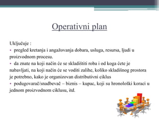 Operativni plan
Uključuje :
• pregled kretanja i angažovanja dobara, usluga, resursa, ljudi u
proizvodnom procesu.
• da znate na koji način će se skladištiti roba i od koga ćete je
nabavljati, na koji način će se voditi zalihe, koliko skladišnog prostora
je potrebno, kako je organizovan distributivni ciklus
• podugovarač/snadbevač – biznis – kupac, koji su hronološki koraci u
jednom proizvodnom ciklusu, itd.
 
