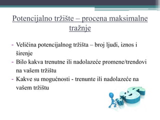 Potencijalno tržište – procena maksimalne
tražnje
- Veličina potencijalnog tržišta – broj ljudi, iznos i
širenje
- Bilo kakva trenutne ili nadolazeće promene/trendovi
na vašem tržištu
- Kakve su mogućnosti - trenunte ili nadolazeće na
vašem tržištu
 
