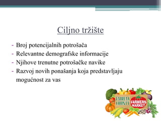 Ciljno tržište
- Broj potencijalnih potrošača
- Relevantne demografske informacije
- Njihove trenutne potrošačke navike
- Razvoj novih ponašanja koja predstavljaju
mogućnost za vas
 