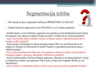 Segmentacija tržišta
• Prvi korak je da se segmentira tržište po PROIZVODU ili USLUZI.
• Sledeći korak je odgovoriti na niz PITANJA u vezi svakog segmenta:
- Koliko ljudi u ovom tržišnom segmentu ima potrebu za tim konkretnim proizvodom
ili uslugom, bez obzira na njihovu kupovnu moć? I koliko im je važna ta potreba?
- Koji su presudni faktori uspeha, vezano za dizajn, razvoj i isporuku proizvoda ili
usluge za dati segment?
- Koji uticaji iz okruženja će imati značajnu ulogu? Da li će oni biti pozitivni ili
negativni? Koliko će biti korisni ili štetni? Imamo li sposobnosti povećati šanse i
ublažiti pretnje?
- Ko su glavni konkurenti? Gde smo mi rangirani u odnosu na njih u smislu faktora
kritičnog uspeha i uticaja iz okruženja? Možemo li pobediti?
- Koja je potencijalna veličina tržišnog segmenta, iskazano u novčanoj jedinici? I koja
je mogućnost unutar tog segmenta? Da li raste, ostaje ista ili opada? Koliko je već
iskorišćena?
- Koji su fiksni i varijabilni troškovi? Da li ćemo ostvariti profit ili gubitak? Koliko?
 