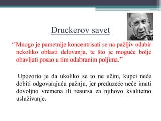 Druckerov savet
‘’Mnogo je pametnije koncentrisati se na pažljiv odabir
nekoliko oblasti delovanja, te što je moguće bolje
obavljati posao u tim odabranim poljima.’’
Upozorio je da ukoliko se to ne učini, kupci neće
dobiti odgovarajuću pažnju, jer preduzeće neće imati
dovoljno vremena ili resursa za njihovo kvalitetno
usluživanje.
 