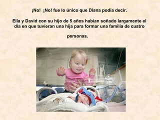 ¡No!  ¡No! fue lo único que Diana podía decir.   Ella y David con su hijo de 5 años habían soñado largamente el día en que tuvieran una hija para formar una familia de cuatro personas.    