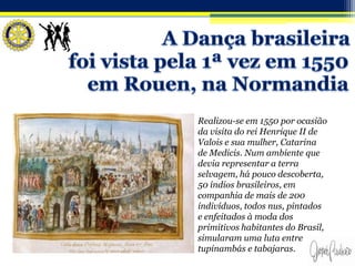 Realizou-se em 1550 por ocasião
da visita do rei Henrique II de
Valois e sua mulher, Catarina
de Medicis. Num ambiente que
devia representar a terra
selvagem, há pouco descoberta,
50 índios brasileiros, em
companhia de mais de 200
indivíduos, todos nus, pintados
e enfeitados à moda dos
primitivos habitantes do Brasil,
simularam uma luta entre
tupinambás e tabajaras.
 