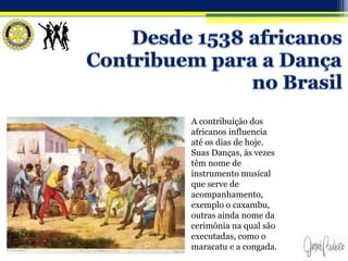 A contribuição dos
africanos influencia
até os dias de hoje.
Suas Danças, às vezes
têm nome de
instrumento musical
que serve de
acompanhamento,
exemplo o caxambu,
outras ainda nome da
cerimônia na qual são
executadas, como o
maracatu e a congada.
 